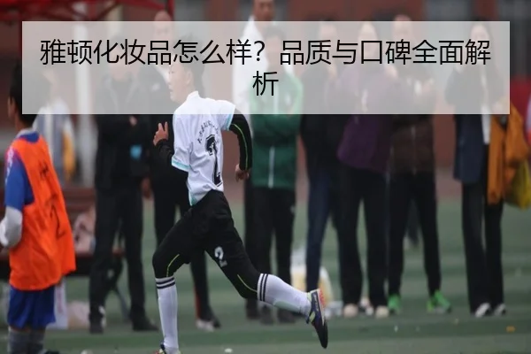雅顿化妆品怎么样？品质与口碑全面解析